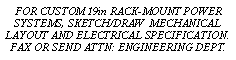 Text Box: FOR CUSTOM 19in RACK-MOUNT POWER SYSTEMS, SKETCH/DRAW  MECHANICAL LAYOUT AND ELECTRICAL SPECIFICATION.FAX OR SEND ATTN: ENGINEERING DEPT.